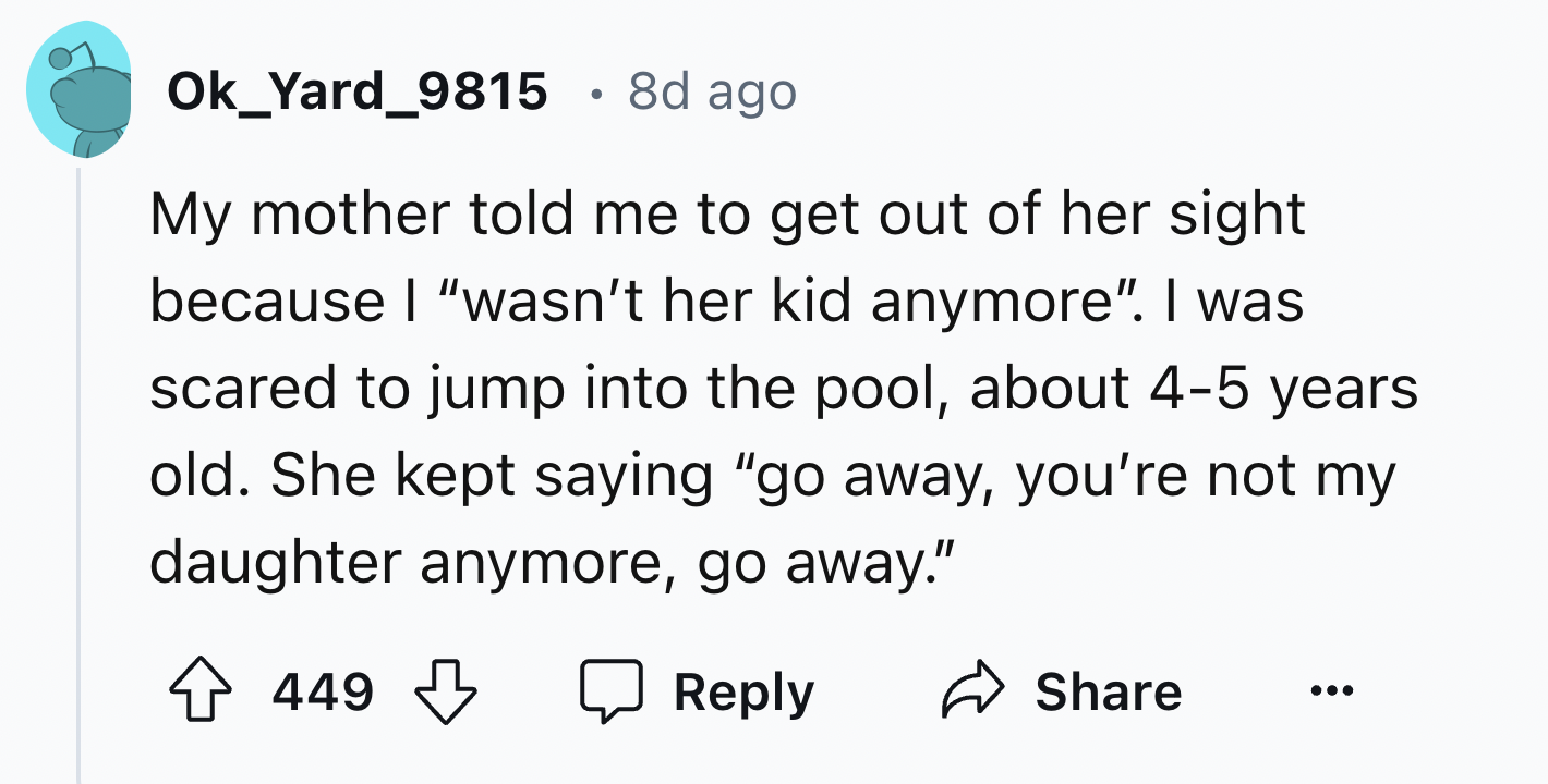 number - Ok_Yard_9815 8d ago My mother told me to get out of her sight because I "wasn't her kid anymore". I was scared to jump into the pool, about 45 years old. She kept saying "go away, you're not my daughter anymore, go away." 449 449